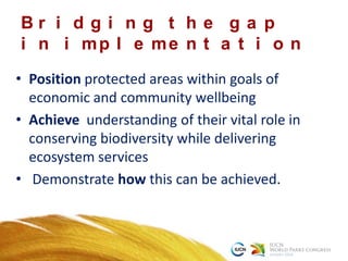 • Position protected areas within goals of
economic and community wellbeing
• Achieve understanding of their vital role in
conserving biodiversity while delivering
ecosystem services
• Demonstrate how this can be achieved.
B r i d g i n g t h e g a p
i n i mp l e me n t a t i o n
 