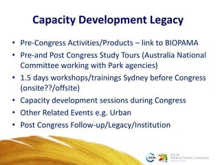 Capacity Development Legacy
• Pre-Congress Activities/Products – link to BIOPAMA
• Pre-and Post Congress Study Tours (Australia National
Committee working with Park agencies)
• 1.5 days workshops/trainings Sydney before Congress
(onsite??/offsite)
• Capacity development sessions during Congress
• Other Related Events e.g. Urban
• Post Congress Follow-up/Legacy/Institution
 