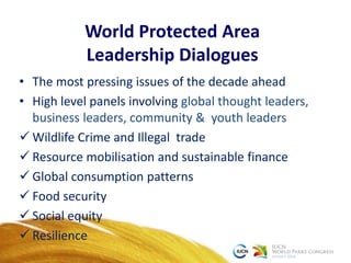 World Protected Area
Leadership Dialogues
• The most pressing issues of the decade ahead
• High level panels involving global thought leaders,
business leaders, community & youth leaders
 Wildlife Crime and Illegal trade
 Resource mobilisation and sustainable finance
 Global consumption patterns
 Food security
 Social equity
 Resilience
 