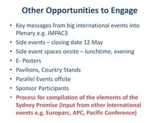 • Key messages from big international events into
Plenary e.g. IMPAC3
• Side events – closing date 12 May
• Side event spaces onsite – lunchtime, evening
• E- Posters
• Pavilions, Country Stands
• Parallel Events offsite
• Sponsor Participants
• Process for compilation of the elements of the
Sydney Promise (input from other international
events e.g. Europarc, APC, Pacific Conference)
Other Opportunities to Engage
 