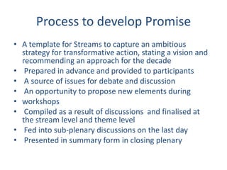 Process to develop Promise
• A template for Streams to capture an ambitious
strategy for transformative action, stating a vision and
recommending an approach for the decade
• Prepared in advance and provided to participants
• A source of issues for debate and discussion
• An opportunity to propose new elements during
• workshops
• Compiled as a result of discussions and finalised at
the stream level and theme level
• Fed into sub-plenary discussions on the last day
• Presented in summary form in closing plenary
 