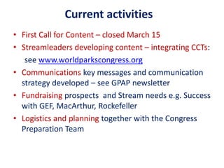 • First Call for Content – closed March 15
• Streamleaders developing content – integrating CCTs:
see www.worldparkscongress.org
• Communications key messages and communication
strategy developed – see GPAP newsletter
• Fundraising prospects and Stream needs e.g. Success
with GEF, MacArthur, Rockefeller
• Logistics and planning together with the Congress
Preparation Team
Current activities
 