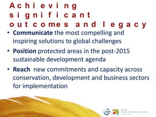 • Communicate the most compelling and
inspiring solutions to global challenges
• Position protected areas in the post-2015
sustainable development agenda
• Reach new commitments and capacity across
conservation, development and business sectors
for implementation
A c h i e v i n g
s i g n i f i c a n t
o u t c o me s a n d l e g a c y
 