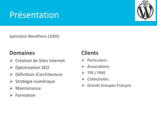4

Présentation
Spécialisé WordPress (2005)

Domaines

Clients














Création de Sites Internet
Optimisation SEO
Définition d’architecture
Stratégie numérique
Maintenance
Formation

Particuliers
Associations
TPE / PME
Collectivités
Grands Groupes Français

 