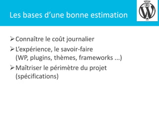 Les bases d’une bonne estimation
Connaître le coût journalier
L’expérience, le savoir-faire
(WP, plugins, thèmes, frameworks ...)
Maîtriser le périmètre du projet
(spécifications)

4

 