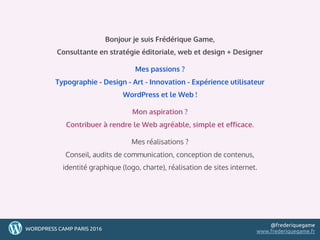 2
22WORDPRESS CAMP PARIS 2016
@frederiquegame
www.frederiquegame.fr
Bonjour je suis Frédérique Game,
Consultante en stratégie éditoriale, web et design + Designer
Mes passions ?
Typographie - Design - Art - Innovation - Expérience utilisateur
WordPress et le Web !
Mon aspiration ?
Contribuer à rendre le Web agréable, simple et efficace.
Mes réalisations ?
Conseil, audits de communication, conception de contenus,
identité graphique (logo, charte), réalisation de sites internet.
 