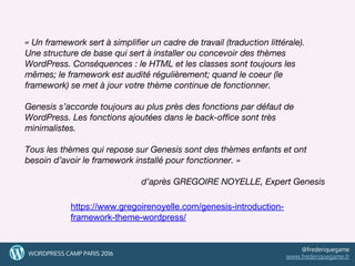 « Un framework sert à simplifier un cadre de travail (traduction littérale).
Une structure de base qui sert à installer ou concevoir des thèmes
WordPress. Conséquences : le HTML et les classes sont toujours les
mêmes; le framework est audité régulièrement; quand le coeur (le
framework) se met à jour votre thème continue de fonctionner.
Genesis s’accorde toujours au plus près des fonctions par défaut de
WordPress. Les fonctions ajoutées dans le back-office sont très
minimalistes.
Tous les thèmes qui repose sur Genesis sont des thèmes enfants et ont
besoin d’avoir le framework installé pour fonctionner. »
d’après GREGOIRE NOYELLE, Expert Genesis
20
https://www.gregoirenoyelle.com/genesis-introduction-
framework-theme-wordpress/
20WORDPRESS CAMP PARIS 2016
@frederiquegame
www.frederiquegame.fr
 