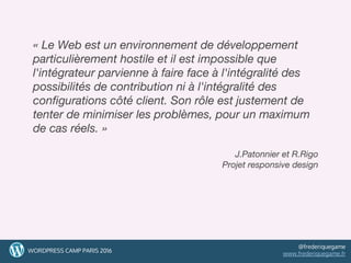 3
« Le Web est un environnement de développement
particulièrement hostile et il est impossible que
l'intégrateur parvienne à faire face à l'intégralité des
possibilités de contribution ni à l'intégralité des
configurations côté client. Son rôle est justement de
tenter de minimiser les problèmes, pour un maximum
de cas réels. »
J.Patonnier et R.Rigo
Projet responsive design
3WORDPRESS CAMP PARIS 2016
@frederiquegame
www.frederiquegame.fr
 