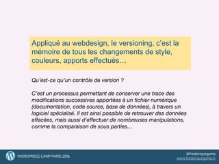 33
Appliqué au webdesign, le versioning, c’est la
mémoire de tous les changements de style,
couleurs, apports effectués…
Qu’est-ce qu’un contrôle de version ?
C’est un processus permettant de conserver une trace des
modifications successives apportées à un fichier numérique
(documentation, code source, base de données), à travers un
logiciel spécialisé. Il est ainsi possible de retrouver des données
effacées, mais aussi d'effectuer de nombreuses manipulations,
comme la comparaison de sous parties…
33WORDPRESS CAMP PARIS 2016
@frederiquegame
www.frederiquegame.fr
 