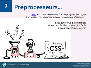 39WORDPRESS CAMP PARIS 2016
@frederiquegame
www.frederiquegame.fr
Préprocesseurs...2
Sass est une extension de CSS3 qui ajoute des règles
imbriquées, des variables, mixins, un sélecteur d'héritage…
Sass génère CSS bien formaté
et rend vos feuilles de style plus facile
à organiser et à maintenir.
 