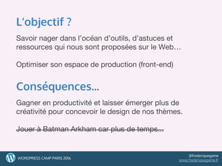 L’objectif ?
Savoir nager dans l’océan d’outils, d’astuces et
ressources qui nous sont proposées sur le Web…
Optimiser son espace de production (front-end)
Conséquences...
Gagner en productivité et laisser émerger plus de
créativité pour concevoir le design de nos thèmes.
Jouer à Batman Arkham car plus de temps...
88WORDPRESS CAMP PARIS 2016
@frederiquegame
www.frederiquegame.fr
 