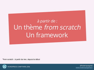 à partir de :
Un thème from scratch
Un framework
9WORDPRESS CAMP PARIS 2016
@frederiquegame
www.frederiquegame.fr
*from scratch : à partir de rien, depuis le début
 
