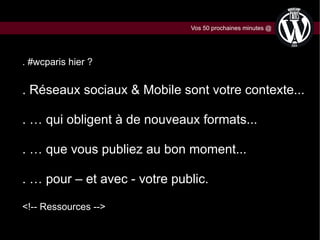 Vos 50 prochaines minutes @

. #wcparis hier ?

. Réseaux sociaux & Mobile sont votre contexte...
. … qui obligent à de nouveaux formats...
. … que vous publiez au bon moment...
. … pour – et avec - votre public.
<!-- Ressources -->

 