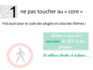 ne pas toucher au « core »
Vrai aussi pour le code des plugins et celui des thèmes !
Mettre à jour les
versions de WP et des
plugins
Et utilisez hooks et actions…
1
 