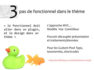 pas de fonctionnel dans le thème
L’approche MVC…
Modèle Vue Contrôleur
Pouvoir découpler présentation
et traitements/données
Pour les Custom Post Type,
taxonomies, shortcodes
« le fonctionnel doit
aller dans un plugin,
et le design dans un
thème »
http://davidbhayes.com/talks/theme-creep/
3
 