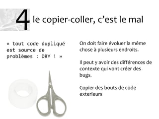 le copier-coller, c’est le mal
On doit faire évoluer la même
chose à plusieurs endroits.
Il peut y avoir des différences de
contexte qui vont créer des
bugs.
Copier des bouts de code
exterieurs
« tout code dupliqué
est source de
problèmes : DRY ! »
4
 