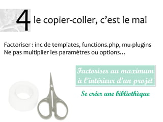 le copier-coller, c’est le mal
Factoriser : inc de templates, functions.php, mu-plugins
Ne pas multiplier les paramètres ou options…
Factoriser au maximum
à l’intérieur d’un projet
Se créer une bibliothèque
4
 
