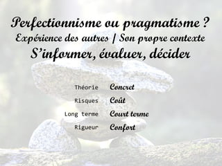 Perfectionnisme ou pragmatisme ?
Expérience des autres / Son propre contexte
S’informer, évaluer, décider
Concret
Coût
Court terme
Confort
Théorie
Risques
Long terme
Rigueur
 
