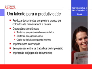 WorkCentre Pro 40
                                                  WorkCentre Pro 32

Um talento para a produtividade                        Cores


    Produza documentos em preto e branco ou
     coloridos de maneira fácil e barata
    Operações simultâneas
        Rasteriza enquanto recebe novos dados
        Rasteriza enquanto imprime
        Copia ou digitaliza enquanto imprime
    Imprime sem interrupção
    Sem pausas entre os trabalhos de impressão
    Impressão de jogos de documentos
 
