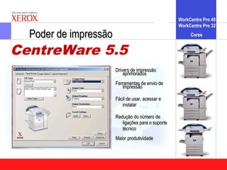 WorkCentre Pro 40
                                                    WorkCentre Pro 32

  Poder de impressão                                     Cores


CentreWare 5.5
                       Drivers de impressão
                           aprimorados
                       Ferramentas de envio de
                          impressão

                       Fácil de usar, acessar e
                          instalar

                       Redução do número de
                          ligações para o suporte
                          técnico
                       Maior produtividade
 