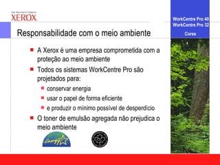 WorkCentre Pro 40
                                                       WorkCentre Pro 32
Responsabilidade com o meio ambiente                        Cores


      A Xerox é uma empresa comprometida com a
       proteção ao meio ambiente
      Todos os sistemas WorkCentre Pro são
       projetados para:
        conservar energia
        usar o papel de forma eficiente
        e produzir o mínimo possível de desperdício

      O toner de emulsão agregada não prejudica o
       meio ambiente
 