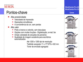 WorkCentre Pro 40
                                                                   WorkCentre Pro 32

Pontos-chave                                                            Cores

   Alta produtividade
        Velocidade de impressão
        Operações simultâneas
        A conveniência da cor, sem perdas
   Alto valor
        Preto e branco e colorido, sem desculpas
        Opções com muitas funções - Digitalização, e-mail, fax
        Ampla variedade de soluções de parceiros
        Qualidade de imagem excelente para escritórios
         automatizados
                         Até 1200 x 1200 dpi de resolução
                         Tablóide sangrado 11 x 17"/279 x 432 mm
                         Toner de emulsão agregada
 
