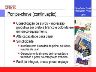 WorkCentre Pro 40
                                                    WorkCentre Pro 32
Pontos-chave (continuação)                               Cores


   Consolidação de ativos - impressão
    produtiva em preto e branco e colorida em
    um único equipamento
   Alta capacidade para papel
   Simplicidade
      Interfacecom o usuário de painel de toque,
       simples de usar
      Gerenciamento simples de impressões e
       trabalhos a partir da estação de trabalho
   Fácil   de integrar, ocupa pouco espaço
 