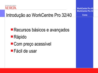 WorkCentre Pro 40
                                     WorkCentre Pro 32

Introdução ao WorkCentre Pro 32/40        Cores




  Recursos   básicos e avançados
  Rápido
  Com preço   acessível
  Fácil de usar
 