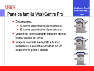 WorkCentre Pro 40
                                                      WorkCentre Pro 32

Parte da família WorkCentre Pro                            Cores


     Dois modelos:
         40 ppm em preto e branco/22 ppm coloridas
         32 ppm em preto e branco/16 ppm coloridas
     Velocidade impressionante tanto em preto e
      branco quanto em cores
     Imagens coloridas e em preto e branco
      formidáveis, e o custo é similar ao de um
      equipamento preto e branco
 