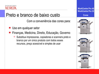 WorkCentre Pro 40
                                                                WorkCentre Pro 32

Preto e branco de baixo custo                                        Cores

                  Com a conveniência das cores para:
    Uso em qualquer setor
    Finanças, Medicina, Direito, Educação, Governo
        Substitua impressoras, copiadoras e scanners preto e
         branco por um único produto com todos esses
         recursos, preço acessível e simples de usar
 