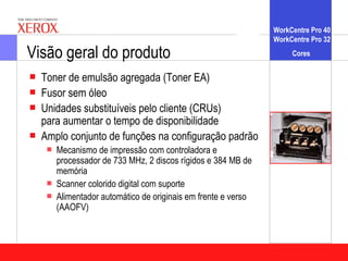 WorkCentre Pro 40
                                                                WorkCentre Pro 32

Visão geral do produto                                               Cores

   Toner de emulsão agregada (Toner EA)
   Fusor sem óleo
   Unidades substituíveis pelo cliente (CRUs)
    para aumentar o tempo de disponibilidade
   Amplo conjunto de funções na configuração padrão
       Mecanismo de impressão com controladora e
        processador de 733 MHz, 2 discos rígidos e 384 MB de
        memória
       Scanner colorido digital com suporte
       Alimentador automático de originais em frente e verso
        (AAOFV)
 
