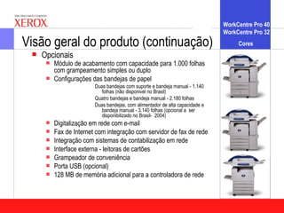WorkCentre Pro 40
                                                                               WorkCentre Pro 32
Visão geral do produto (continuação)                                                Cores
    Opcionais
         Módulo de acabamento com capacidade para 1.000 folhas
          com grampeamento simples ou duplo
         Configurações das bandejas de papel
                         Duas bandejas com suporte e bandeja manual - 1.140
                            folhas (não disponivel no Brasil)
                         Quatro bandejas e bandeja manual - 2.180 folhas
                         Duas bandejas, com alimentador de alta capacidade e
                            bandeja manual - 3.140 folhas (opcional a ser
                            disponibilizado no Brasil- 2004)
         Digitalização em rede com e-mail
         Fax de Internet com integração com servidor de fax de rede
         Integração com sistemas de contabilização em rede
         Interface externa - leitoras de cartões
         Grampeador de conveniência
         Porta USB (opcional)
         128 MB de memória adicional para a controladora de rede
 