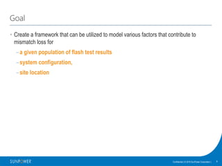 8Confidential | © 2016 SunPower Corporation |
Goal
• Create a framework that can be utilized to model various factors that contribute to
mismatch loss for
–a given population of flash test results
–system configuration,
–site location
 
