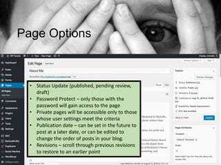 Page Options
• Status Update (published, pending review,
draft)
• Password Protect – only those with the
password will gain access to the page
• Private pages will be accessible only to those
whose user settings meet the criteria
• Publication date – can be set in the future to
post at a later date, or can be edited to
change the order of posts in your blog.
• Revisions – scroll through previous revisions
to restore to an earlier point
 