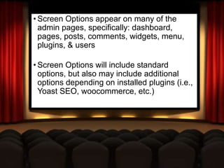 Screen Options
• Screen Options appear on many of the
admin pages, specifically: dashboard,
pages, posts, comments, widgets, menu,
plugins, & users
• Screen Options will include standard
options, but also may include additional
options depending on installed plugins (i.e.,
Yoast SEO, woocommerce, etc.)
 