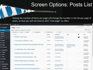 Screen Options: Posts List
Checking the boxes will toggle those features on/off. Setting the number of items per
page will change the number in the list per page of posts, so that you will not have to
click “next page” as often.
Setting the number of items per page will change the number in the list per page of
posts, so that you will not have to click “next page” as often.
 