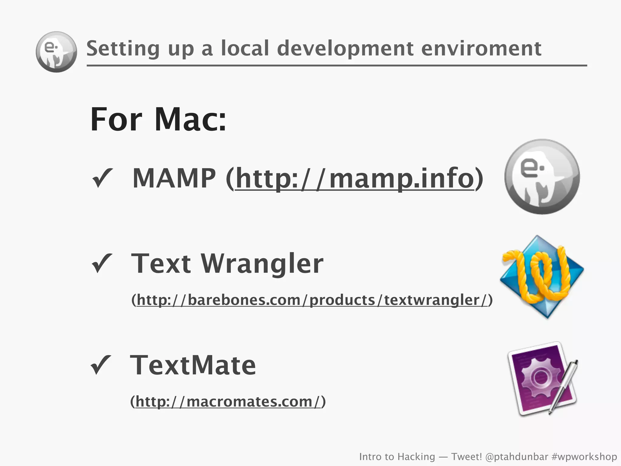 Setting up a local development enviroment


For Mac:
✓ MAMP (http://mamp.info)


✓ Text Wrangler
    (http://barebones.com/products/textwrangler/)



✓ TextMate
   (http://macromates.com/)


                                Intro to Hacking — Tweet! @ptahdunbar #wpworkshop
 