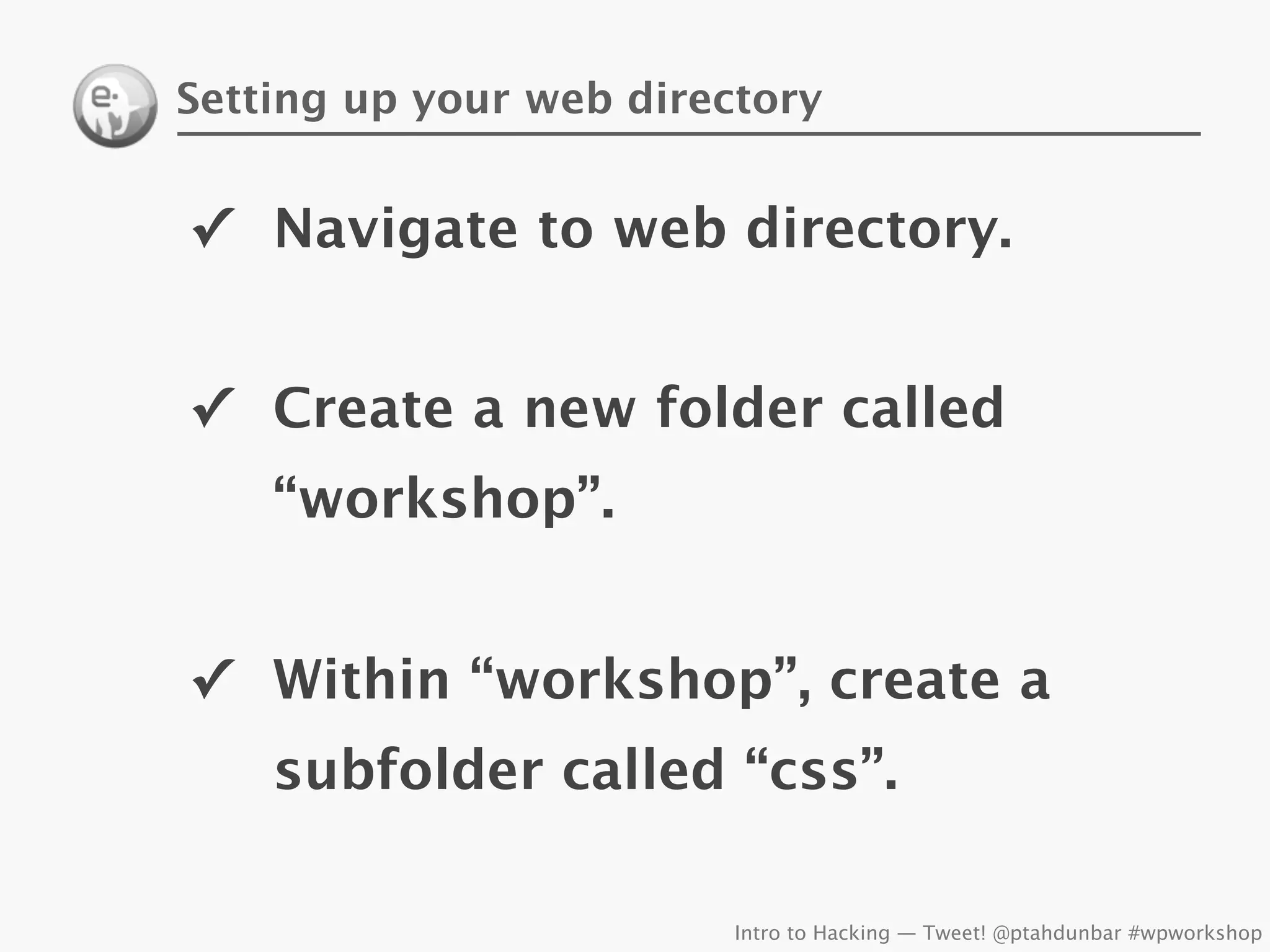 Setting up your web directory


✓ Navigate to web directory.


✓ Create a new folder called
    “workshop”.


✓ Within “workshop”, create a
    subfolder called “css”.

                         Intro to Hacking — Tweet! @ptahdunbar #wpworkshop
 