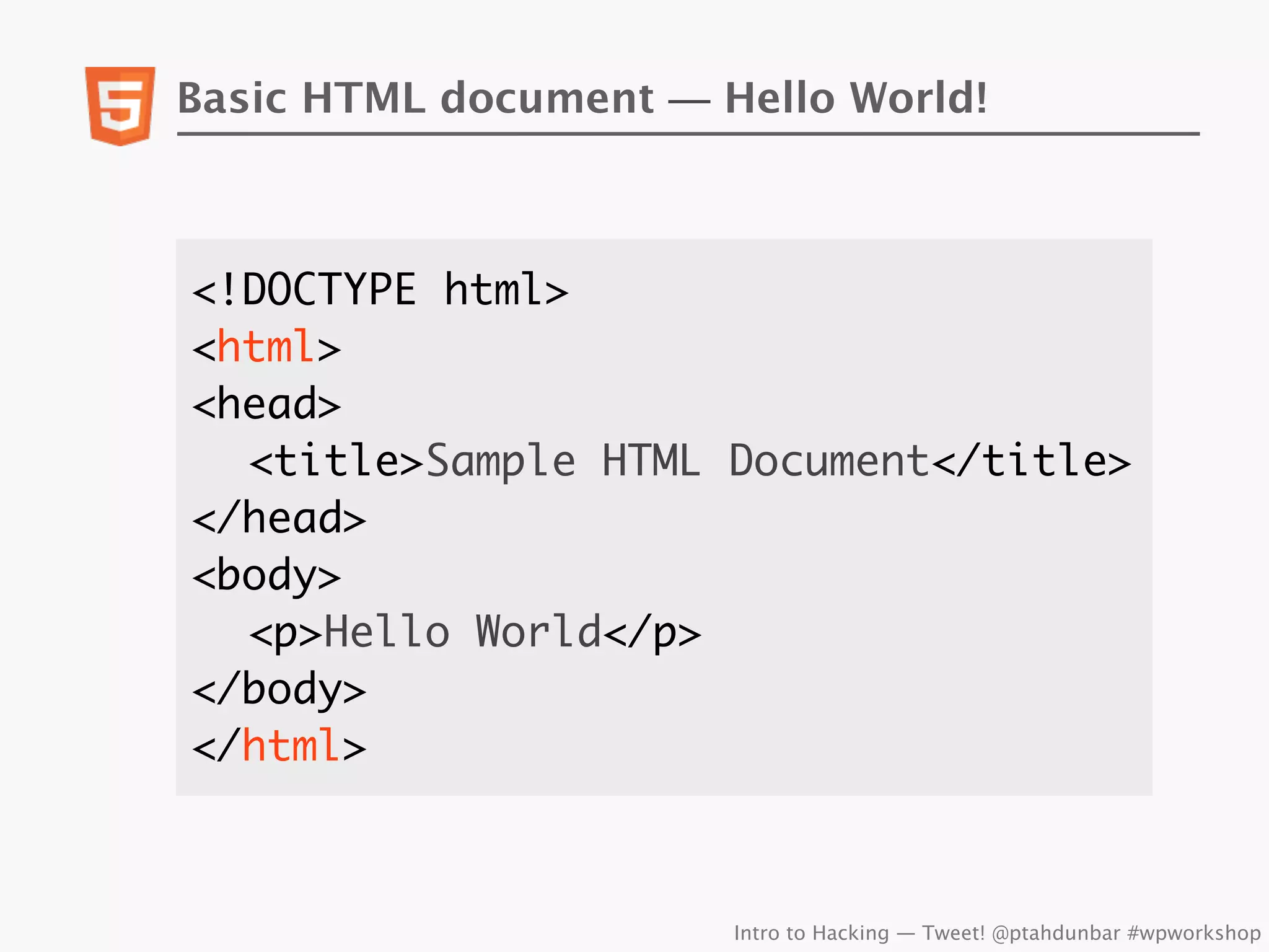 Basic HTML document — Hello World!



<!DOCTYPE html>
<html>
<head>
	 <title>Sample HTML Document</title>
</head>
<body>
	 <p>Hello World</p>
</body>
</html>



                       Intro to Hacking — Tweet! @ptahdunbar #wpworkshop
 