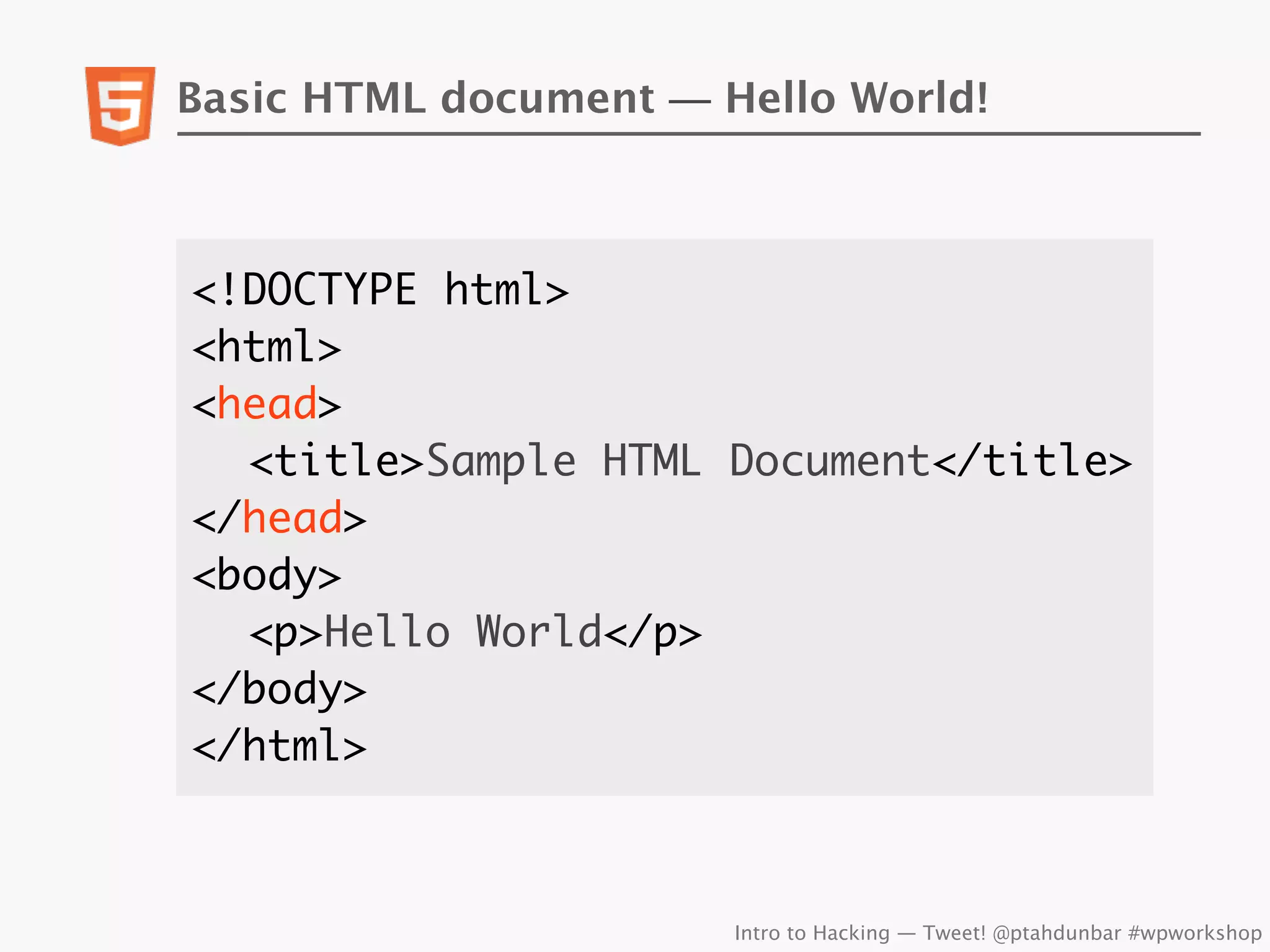 Basic HTML document — Hello World!



<!DOCTYPE html>
<html>
<head>
	 <title>Sample HTML Document</title>
</head>
<body>
	 <p>Hello World</p>
</body>
</html>



                       Intro to Hacking — Tweet! @ptahdunbar #wpworkshop
 
