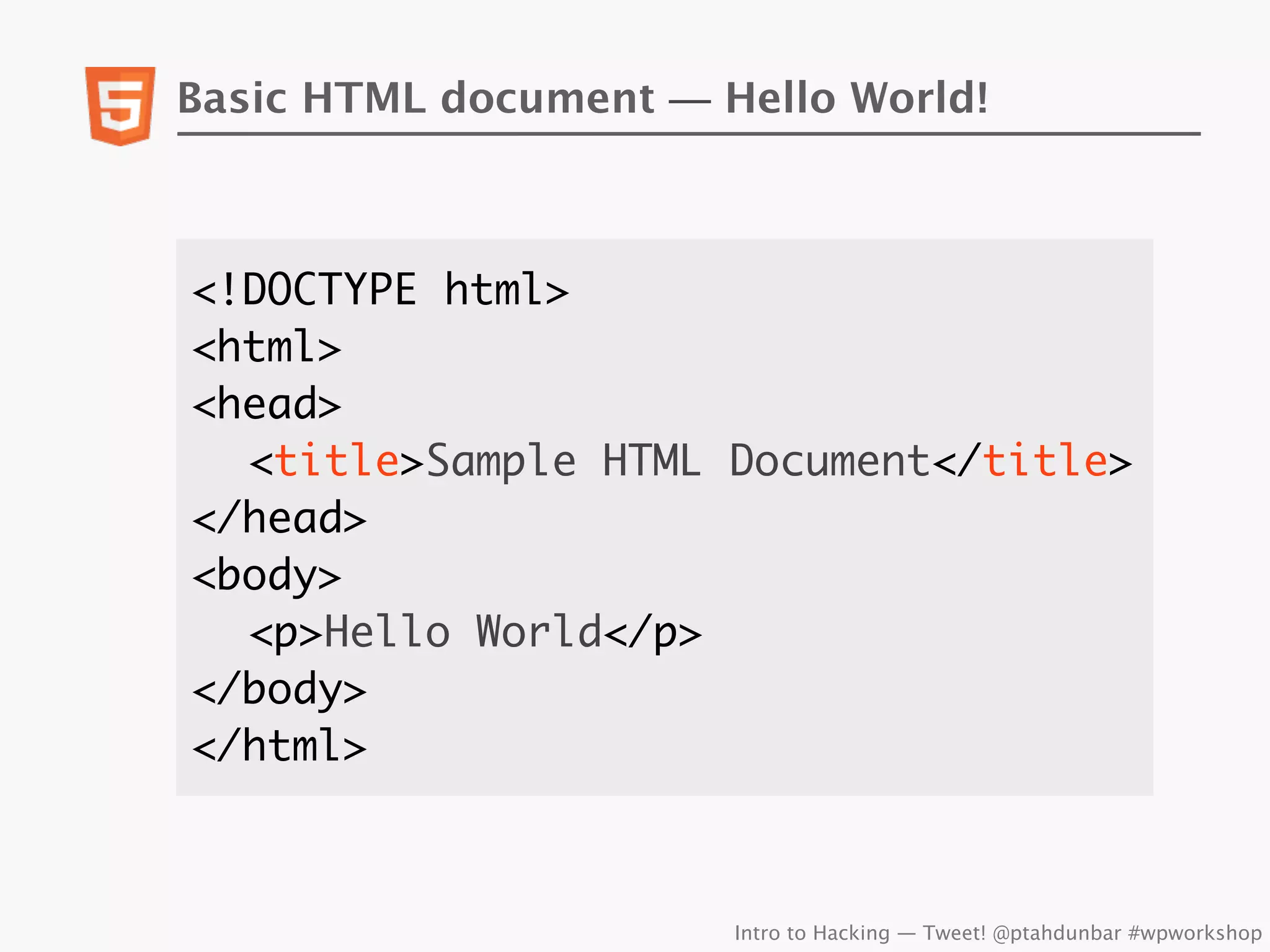 Basic HTML document — Hello World!



<!DOCTYPE html>
<html>
<head>
	 <title>Sample HTML Document</title>
</head>
<body>
	 <p>Hello World</p>
</body>
</html>



                       Intro to Hacking — Tweet! @ptahdunbar #wpworkshop
 