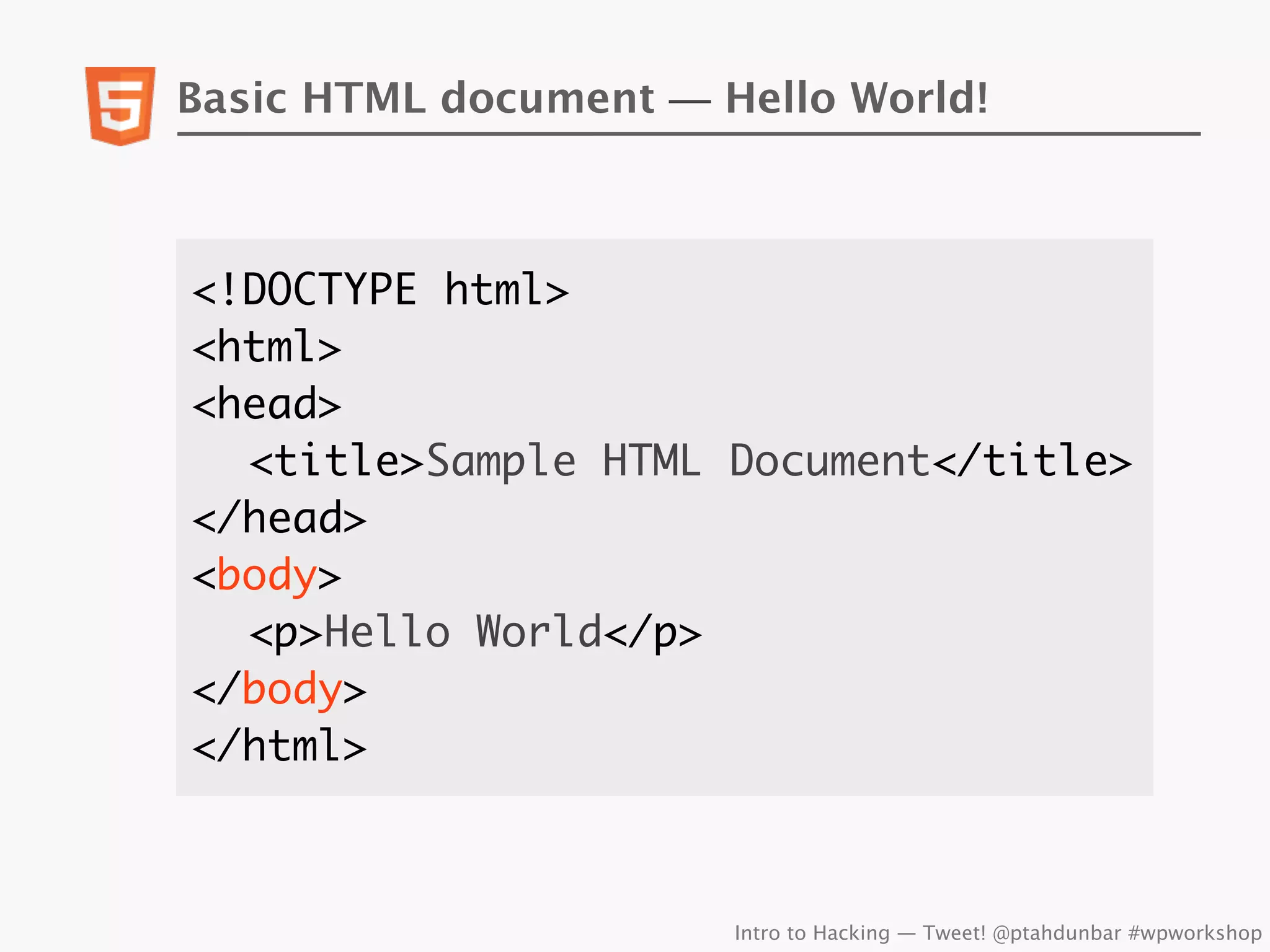 Basic HTML document — Hello World!



<!DOCTYPE html>
<html>
<head>
	 <title>Sample HTML Document</title>
</head>
<body>
	 <p>Hello World</p>
</body>
</html>



                       Intro to Hacking — Tweet! @ptahdunbar #wpworkshop
 