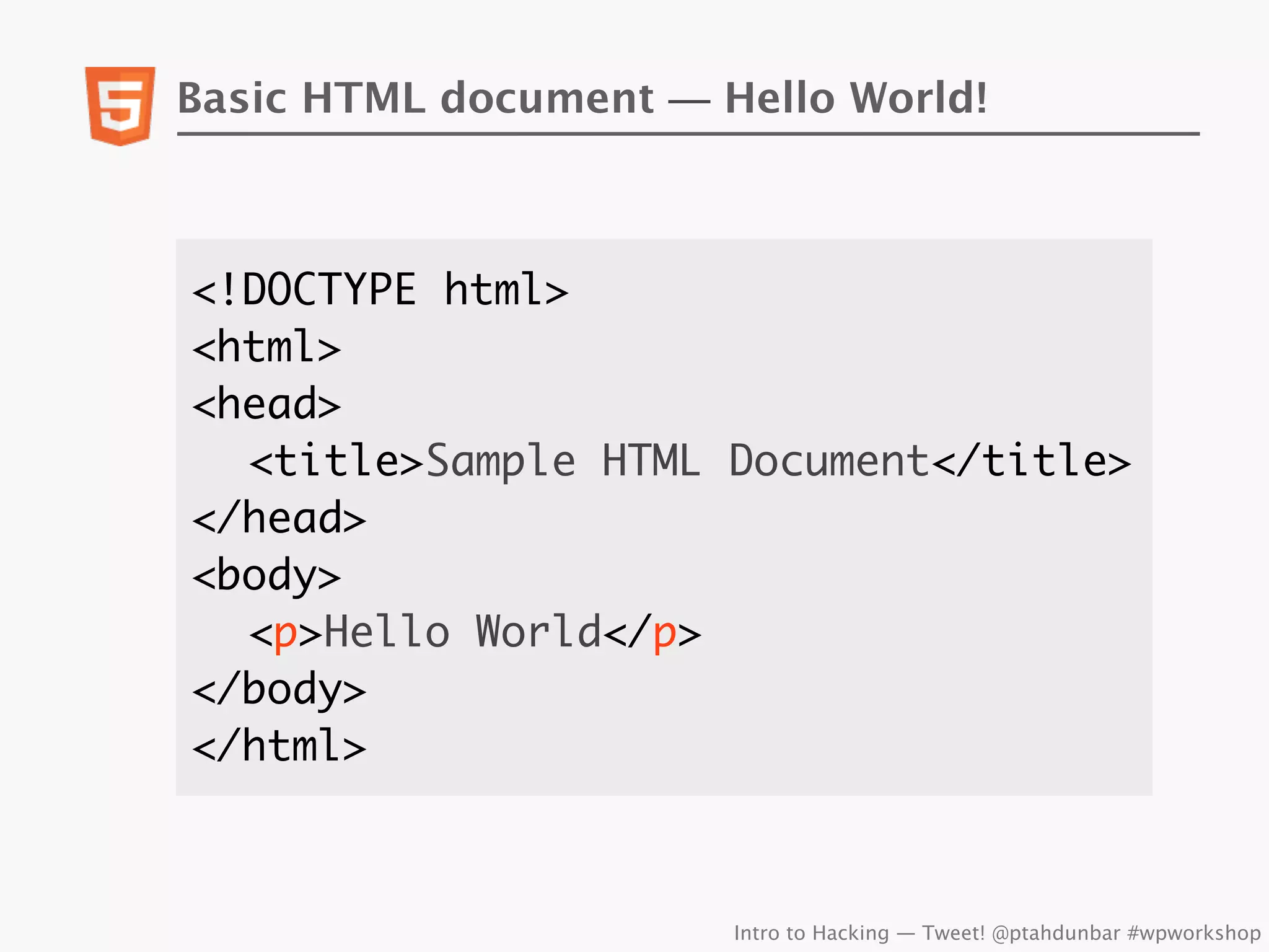 Basic HTML document — Hello World!



<!DOCTYPE html>
<html>
<head>
	 <title>Sample HTML Document</title>
</head>
<body>
	 <p>Hello World</p>
</body>
</html>



                       Intro to Hacking — Tweet! @ptahdunbar #wpworkshop
 