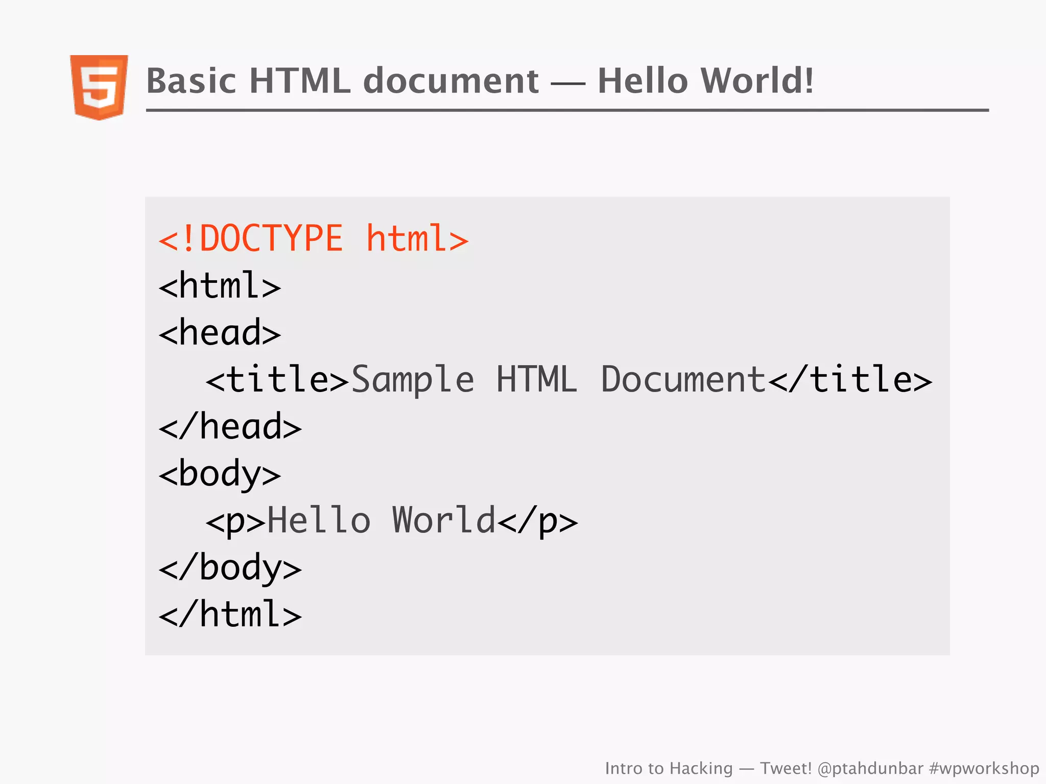 Basic HTML document — Hello World!



<!DOCTYPE html>
<html>
<head>
	 <title>Sample HTML Document</title>
</head>
<body>
	 <p>Hello World</p>
</body>
</html>



                       Intro to Hacking — Tweet! @ptahdunbar #wpworkshop
 