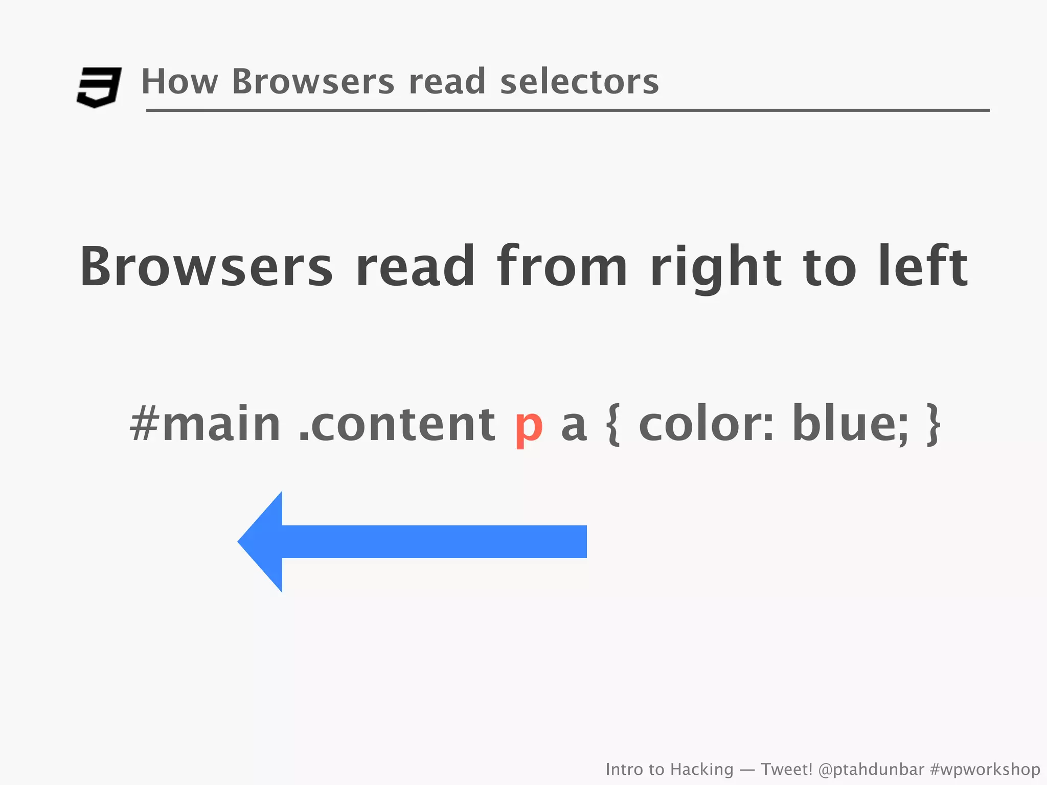 How Browsers read selectors




Browsers read from right to left

 #main .content p a { color: blue; }




                          Intro to Hacking — Tweet! @ptahdunbar #wpworkshop
 