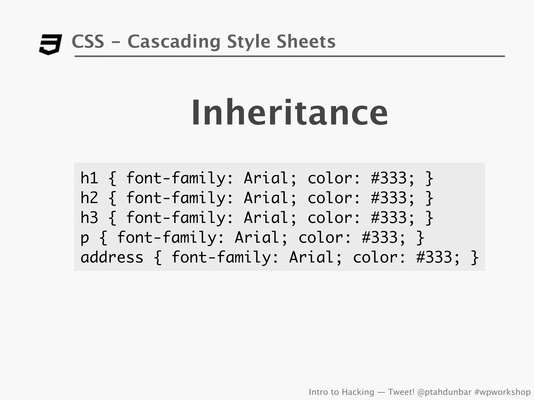 CSS - Cascading Style Sheets



            Inheritance
h1 { font-family: Arial; color: #333; }
h2 { font-family: Arial; color: #333; }
h3 { font-family: Arial; color: #333; }
p { font-family: Arial; color: #333; }
address { font-family: Arial; color: #333; }




                         Intro to Hacking — Tweet! @ptahdunbar #wpworkshop
 