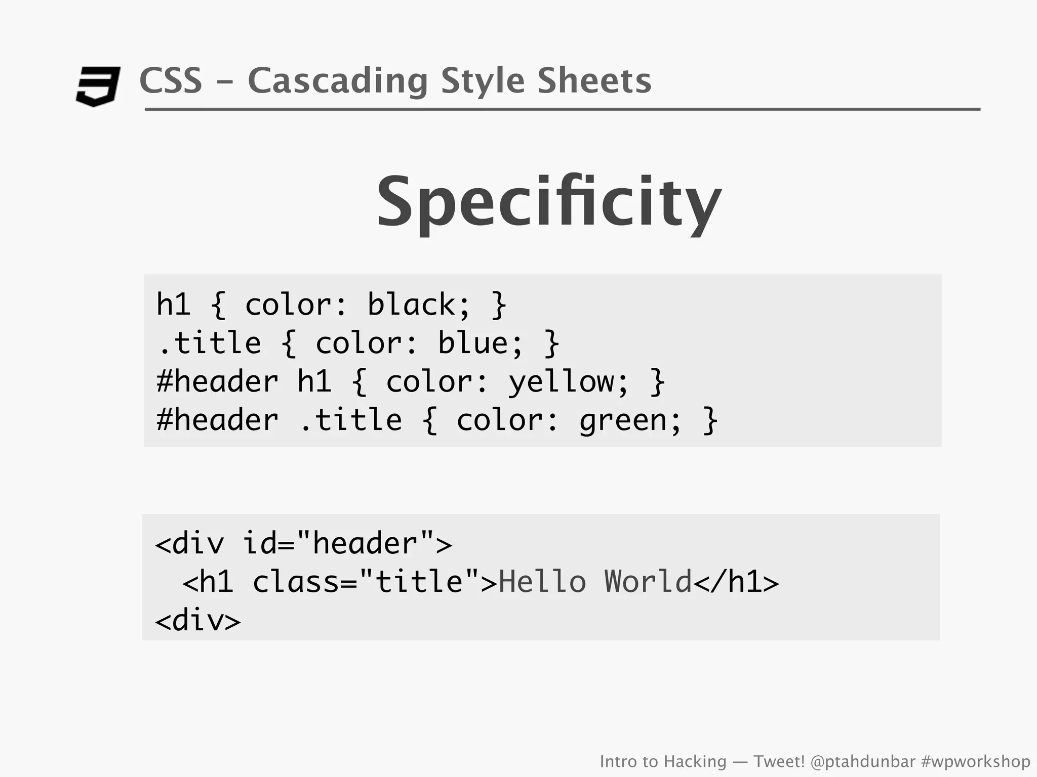 CSS - Cascading Style Sheets


            Speciﬁcity
h1 { color: black; }
.title { color: blue; }
#header h1 { color: yellow; }
#header .title { color: green; }



<div id="header">
  <h1 class="title">Hello World</h1>
<div>



                         Intro to Hacking — Tweet! @ptahdunbar #wpworkshop
 