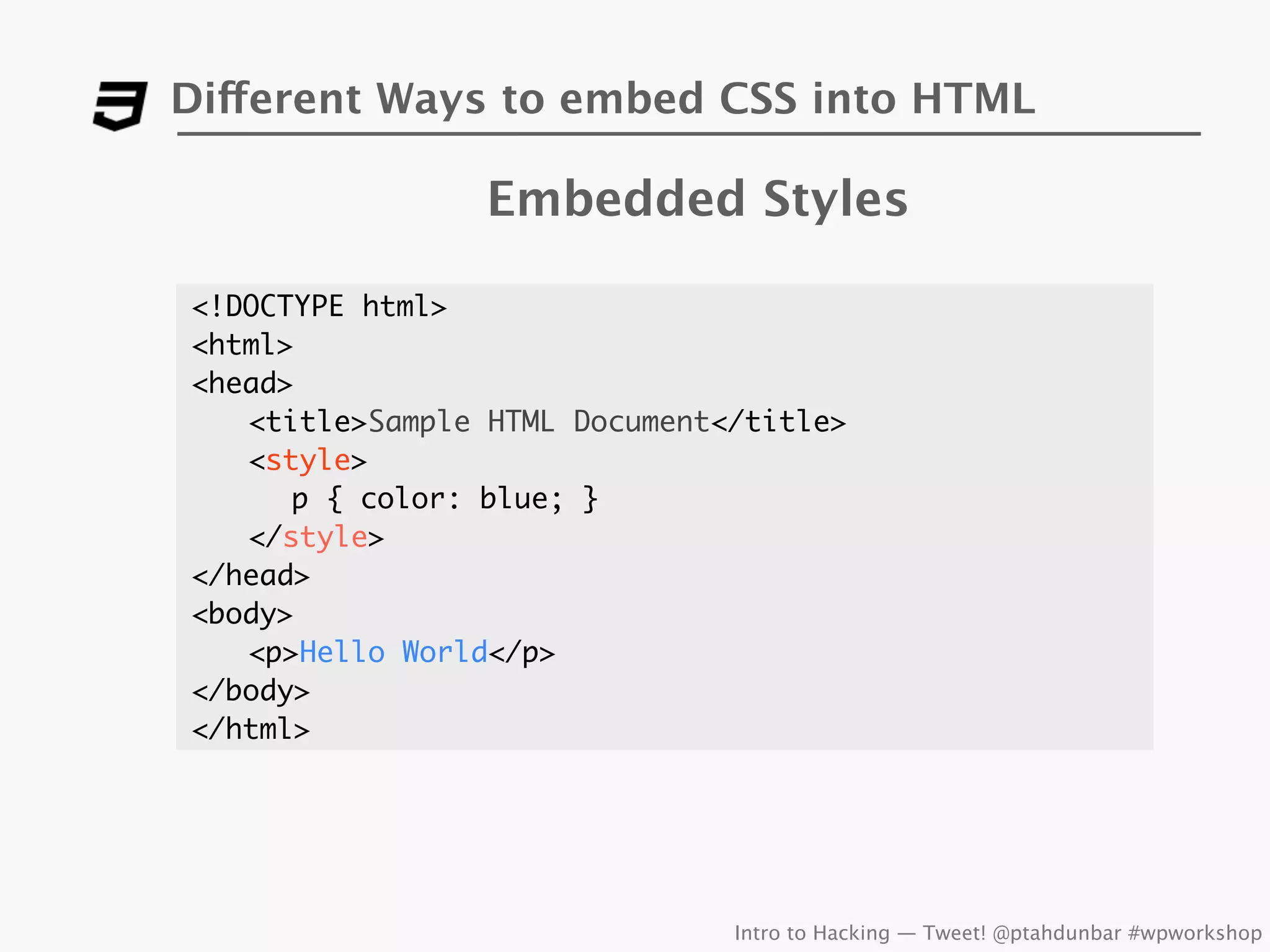 Different Ways to embed CSS into HTML

                Embedded Styles

<!DOCTYPE html>
<html>
<head>
	 <title>Sample HTML Document</title>
	 <style>
      p { color: blue; }
	 </style>
</head>
<body>
	 <p>Hello World</p>
</body>
</html>




                              Intro to Hacking — Tweet! @ptahdunbar #wpworkshop
 