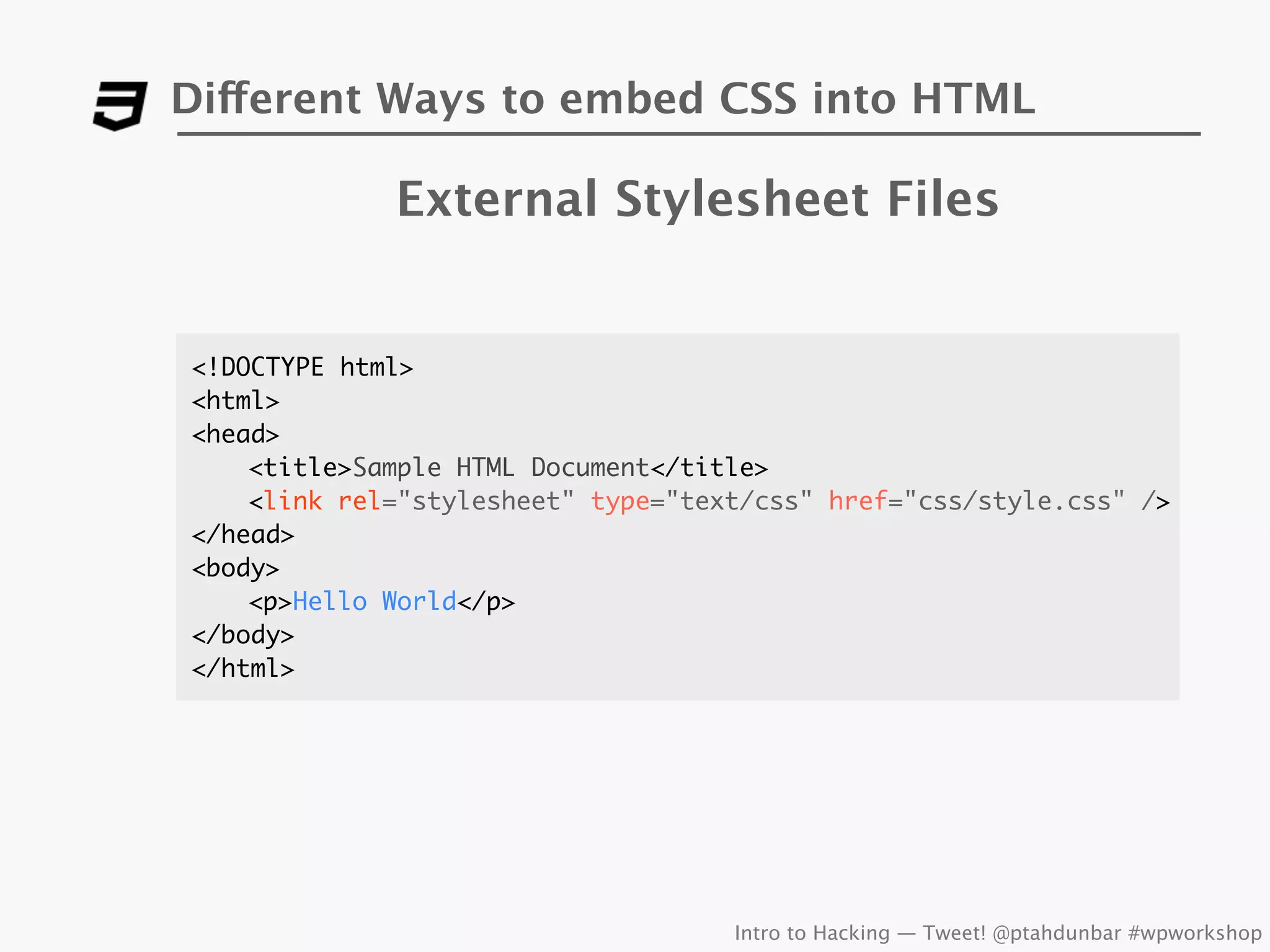 Different Ways to embed CSS into HTML

             External Stylesheet Files


<!DOCTYPE html>
<html>
<head>
	   <title>Sample HTML Document</title>
	   <link rel="stylesheet" type="text/css" href="css/style.css" />
</head>
<body>
	   <p>Hello World</p>
</body>
</html>




                                    Intro to Hacking — Tweet! @ptahdunbar #wpworkshop
 