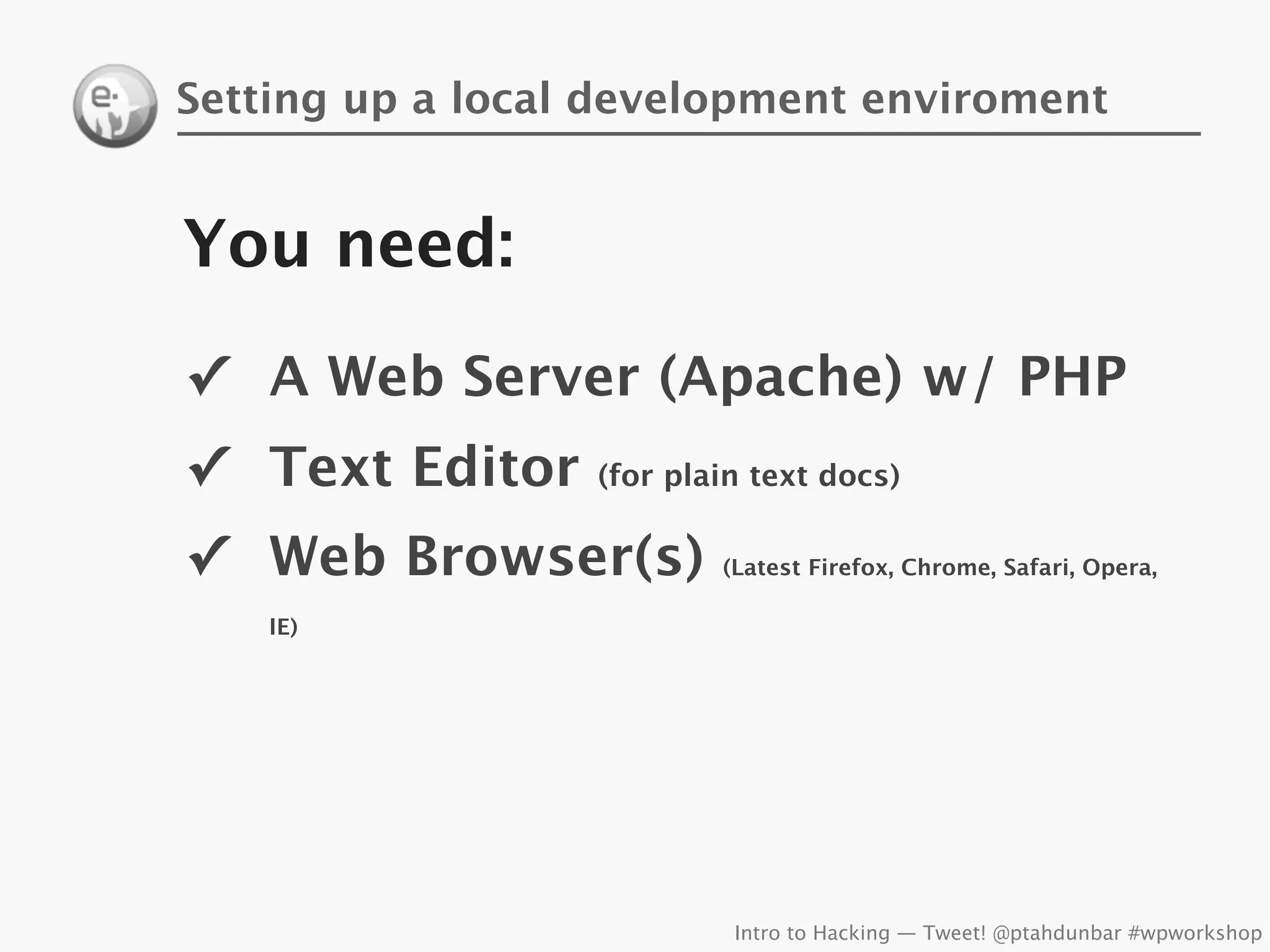 Setting up a local development enviroment


You need:
✓ A Web Server (Apache) w/ PHP
✓ Text Editor     (for plain text docs)


✓ Web Browser(s)          (Latest Firefox, Chrome, Safari, Opera,

    IE)




                           Intro to Hacking — Tweet! @ptahdunbar #wpworkshop
 